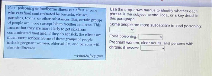 food poisoning or foodborne illness can affect anyone who eats food contaminated by bacteria, viruses, parasites, toxins, or other substances. but, certain groups of people are more susceptible to foodborne illness. this means that they are more likely to get sick from contaminated food and, if they do get sick, the effects are much more serious. some of these groups of people include pregnant women, older adults, and persons with chronic illnesses. - foodsafety.gov use the drop - down menus to identify whether each phrase is the subject, central idea, or a key detail in this paragraph. some people are more susceptible to food poisoning: food poisoning: pregnant women, older adults, and persons with chronic illnesses: