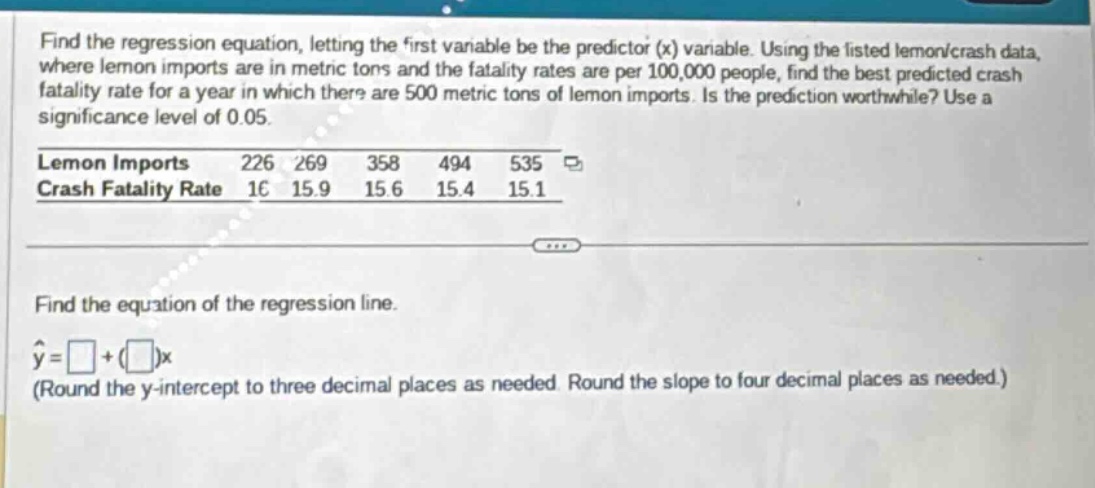 find the regression equation, letting the first variable be the predictor (x) variable. using the listed lemon/crash data, where lemon imports are in metric tons and the fatality rates are per 100,000 people, find the best - predicted crash fatality rate for a year in which there are 500 metric tons of lemon imports. is the prediction worthwhile? use a significance level of 0.05.\nlemon imports 226 269 358 494 535\ncrash fatality rate 16 15.9 15.6 15.4 15.1\nfind the equation of the regression line.\n\\(\\hat{y}=\\square+(\\square)x\\)\n(round the y - intercept to three decimal places as needed. round the slope to four decimal places as needed.)
