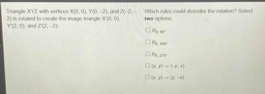 triangle xyz with vertices x(0, 0), y(0, -2), and z(-2, -2) is rotated to create the image triangle x(0, 0), y(2, 0), and z(2, -2). which rules could describe the rotation? select two options. $r_{0,90^{circ}}$ $r_{0,180^{circ}}$ $r_{0,270^{circ}}$ $(x,y)\to(-y,x)$ $(x,y)\to(y, -x)$