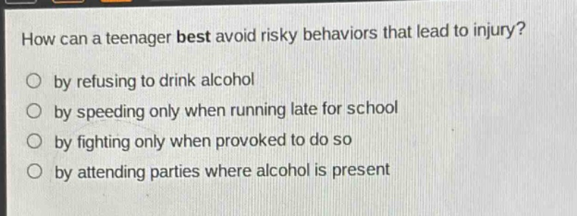 how can a teenager best avoid risky behaviors that lead to injury?\nby refusing to drink alcohol\nby speeding only when running late for school\nby fighting only when provoked to do so\nby attending parties where alcohol is present