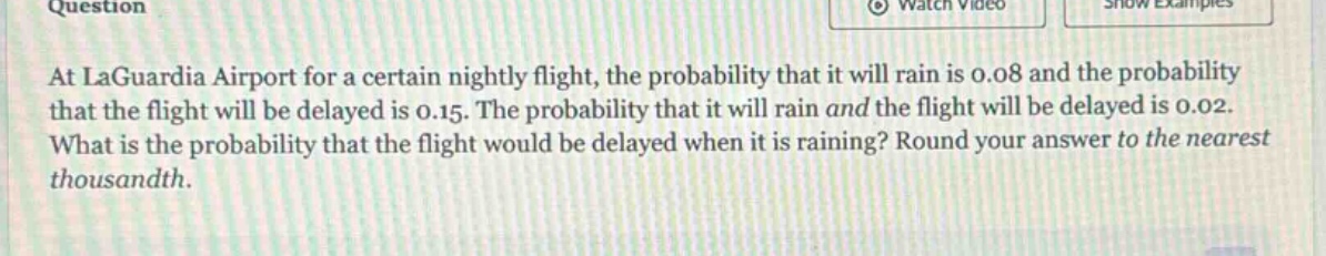 at laguardia airport for a certain nightly flight, the probability that it will rain is 0.08 and the probability that the flight will be delayed is 0.15. the probability that it will rain and the flight will be delayed is 0.02. what is the probability that the flight would be delayed when it is raining? round your answer to the nearest thousandth.