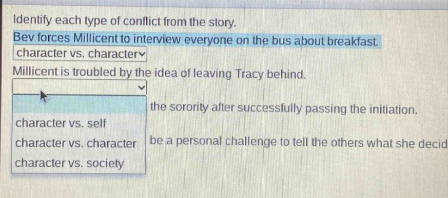 identify each type of conflict from the story. bev forces millicent to interview everyone on the bus about breakfast. character vs. character millicent is troubled by the idea of leaving tracy behind. the sorority after successfully passing the initiation. character vs. self character vs. character be a personal challenge to tell the others what she decid character vs. society
