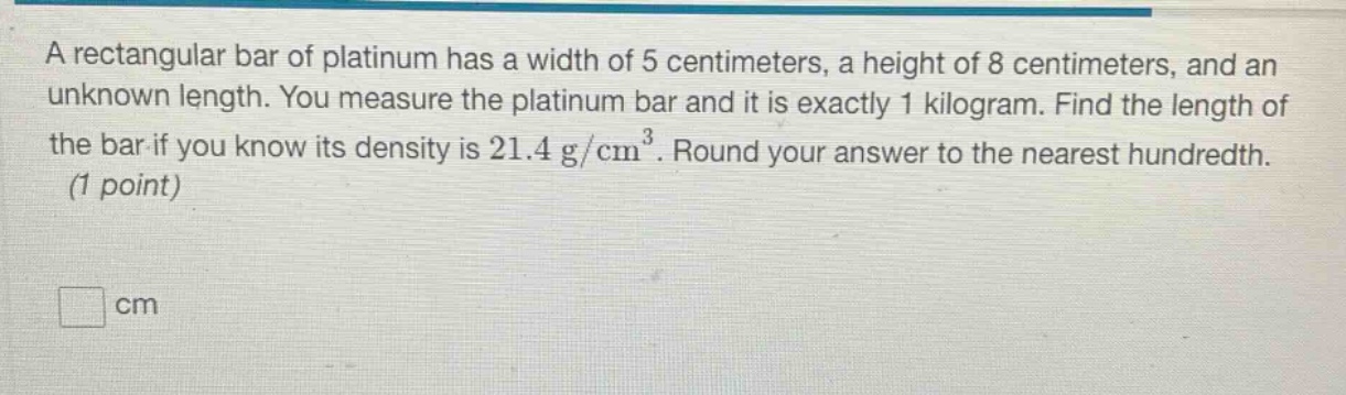 a rectangular bar of platinum has a width of 5 centimeters, a height of 8 centimeters, and an unknown length. you measure the platinum bar and it is exactly 1 kilogram. find the length of the bar if you know its density is 21.4 g/cm³. round your answer to the nearest hundredth. (1 point)