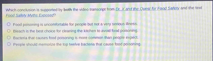 which conclusion is supported by both the video transcript from dr. x and the quest for food safety and the text food safety myths exposed?\nfood poisoning is uncomfortable for people but not a very serious illness.\nbleach is the best choice for cleaning the kitchen to avoid food poisoning.\nbacteria that causes food poisoning is more common than people expect.\npeople should memorize the top twelve bacteria that cause food poisoning.