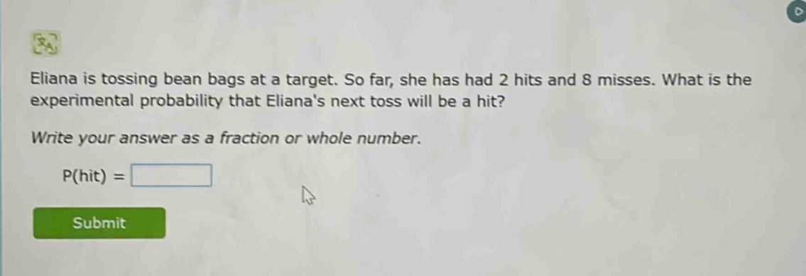eliana is tossing bean bags at a target. so far, she has had 2 hits and 8 misses. what is the experimental probability that elianas next toss will be a hit? write your answer as a fraction or whole number. p(hit) =