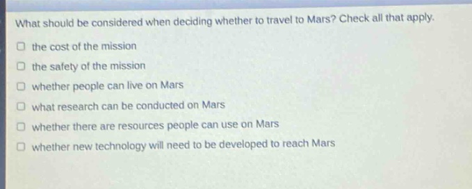 what should be considered when deciding whether to travel to mars? check all that apply.\n□ the cost of the mission\n□ the safety of the mission\n□ whether people can live on mars\n□ what research can be conducted on mars\n□ whether there are resources people can use on mars\n□ whether new technology will need to be developed to reach mars