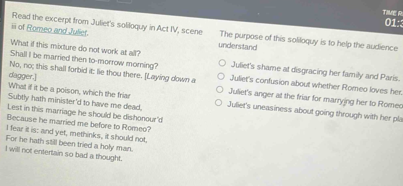 read the excerpt from juliets soliloquy in act iv, scene iii of romeo and juliet. what if this mixture do not work at all? shall i be married then to - morrow morning? no, no; this shall forbid it: lie thou there. laying down a dagger. what if it be a poison, which the friar subtly hath ministerd to have me dead, lest in this marriage he should be dishonourd because he married me before to romeo? i fear it is: and yet, methinks, it should not, for he hath still been tried a holy man. i will not entertain so bad a thought. the purpose of this soliloquy is to help the audience understand\no juliets shame at disgracing her family and paris.\no juliets confusion about whether romeo loves her.\no juliets anger at the friar for marrying her to romeo.\no juliets uneasiness about going through with her plan.