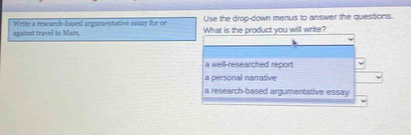 write a research - based argumentative essay for or against travel to mars. use the drop - down menus to answer the questions. what is the product you will write? a well - researched report a personal narrative a research - based argumentative essay