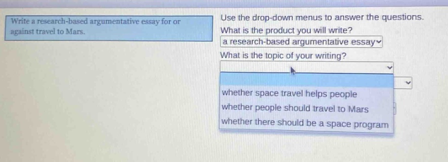 write a research - based argumentative essay for or against travel to mars. use the drop - down menus to answer the questions. what is the product you will write? a research - based argumentative essay. what is the topic of your writing? whether space travel helps people whether people should travel to mars whether there should be a space program
