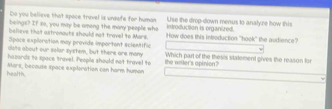 do you believe that space travel is unsafe for human beings? if so, you may be among the many people who believe that astronauts should not travel to mars. space exploration may provide important scientific data about our solar system, but there are many hazards to space travel. people should not travel to mars, because space exploration can harm human health. use the drop - down menus to analyze how this introduction is organized. how does this introduction \hook\ the audience? which part of the thesis statement gives the reason for the writers opinion?