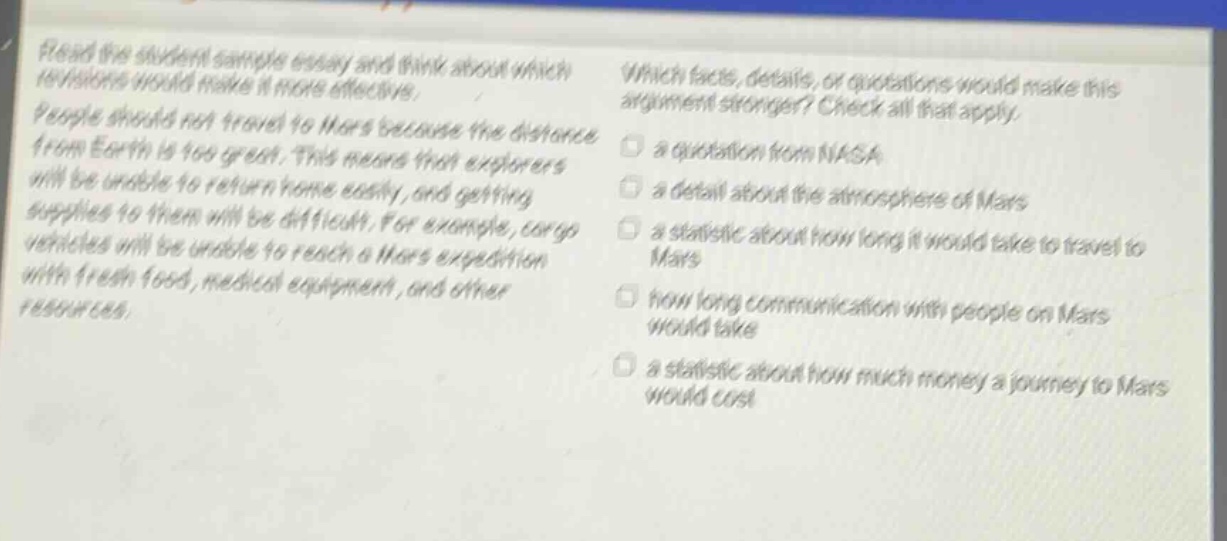read the student sample essay and think about which revisions would make it more effective. people should not travel to mars because the distance from earth is too great. this means that explorers will be unable to return home easily, and getting supplies to them will be difficult. for example, cargo vehicles will be unable to reach a mars expedition with fresh food, medical equipment, and other resources. which facts, details, or quotations would make this argument stronger? check all that apply. a quotation from nasa a detail about the atmosphere of mars a statistic about how long it would take to travel to mars how long communication with people on mars would take a statistic about how much money a journey to mars would cost