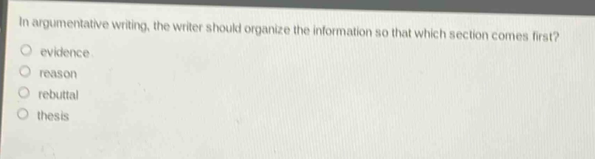 in argumentative writing, the writer should organize the information so that which section comes first?\n○ evidence\n○ reason\n○ rebuttal\n○ thesis