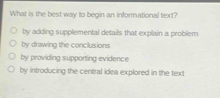 what is the best way to begin an informational text?\no by adding supplemental details that explain a problem\no by drawing the conclusions\no by providing supporting evidence\no by introducing the central idea explored in the text