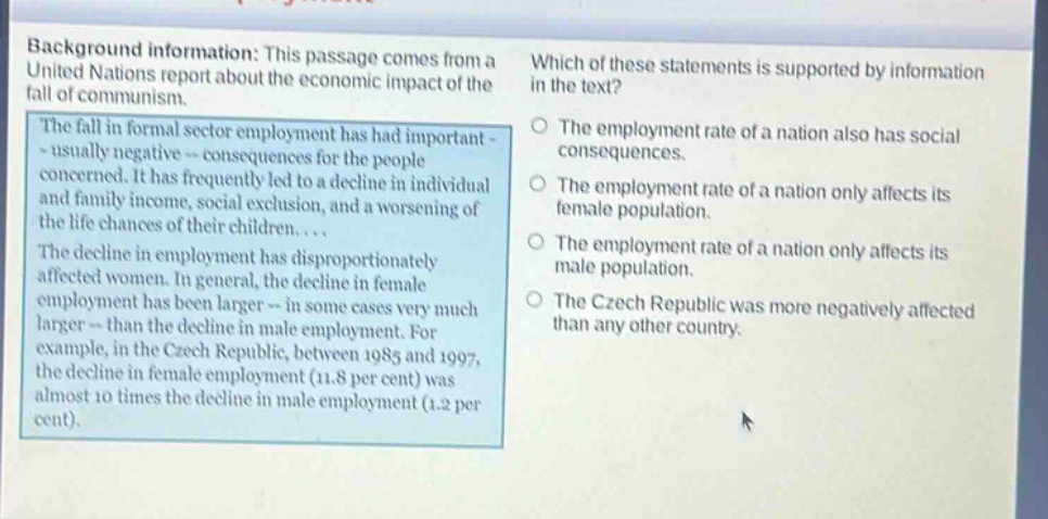 background information: this passage comes from a united nations report about the economic impact of the fall of communism. the fall in formal - sector employment has had important - usually negative - consequences for the people concerned. it has frequently led to a decline in individual and family income, social exclusion, and a worsening of the life chances of their children.... the decline in employment has disproportionately affected women. in general, the decline in female employment has been larger - in some cases very much larger - than the decline in male employment. for example, in the czech republic, between 1985 and 1997, the decline in female employment (11.8 per cent) was almost 10 times the decline in male employment (1.2 per cent). which of these statements is supported by information in the text? the employment rate of a nation also has social consequences. the employment rate of a nation only affects its female population. the employment rate of a nation only affects its male population. the czech republic was more negatively affected than any other country.