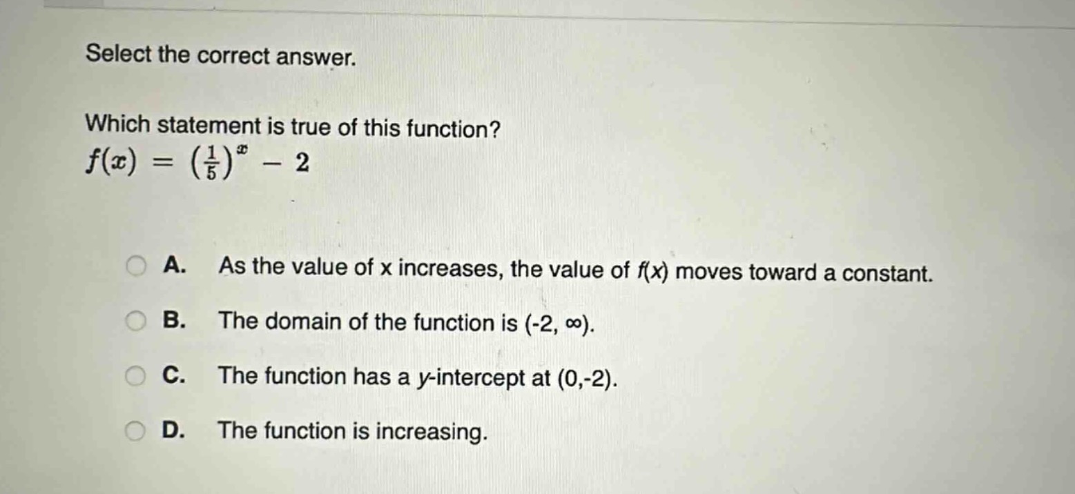 select the correct answer. which statement is true of this function? $f(x)=(\frac{1}{5})^x - 2$ a. as the value of x increases, the value of f(x) moves toward a constant. b. the domain of the function is (-2, ∞). c. the function has a y - intercept at (0,-2). d. the function is increasing.