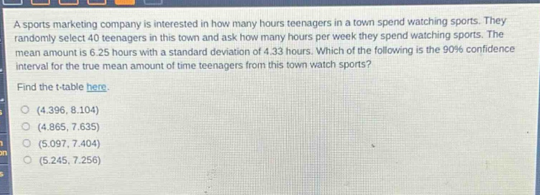 a sports marketing company is interested in how many hours teenagers in a town spend watching sports. they randomly select 40 teenagers in this town and ask how many hours per week they spend watching sports. the mean amount is 6.25 hours with a standard deviation of 4.33 hours. which of the following is the 90% confidence interval for the true mean amount of time teenagers from this town watch sports? find the t - table here. (4.396, 8.104) (4.865, 7.635) (5.097, 7.404) (5.245, 7.256)