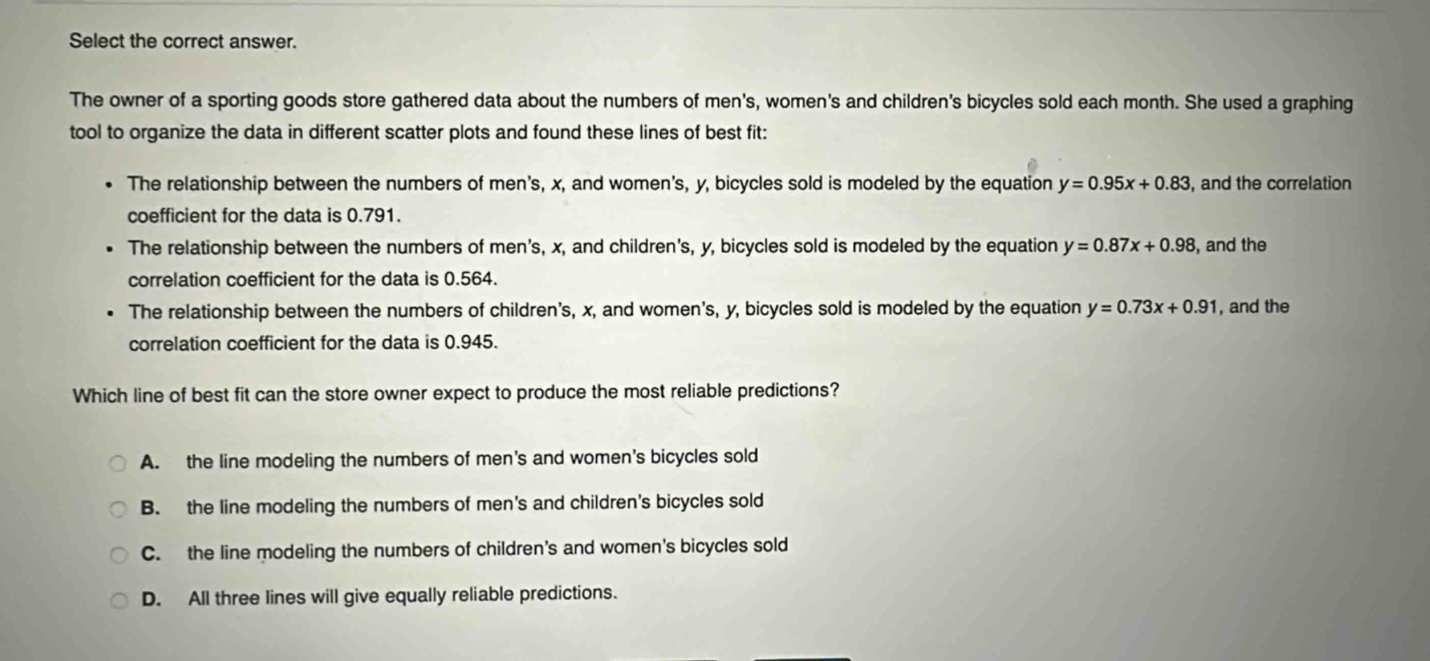 select the correct answer.\nthe owner of a sporting goods store gathered data about the numbers of mens, womens and childrens bicycles sold each month. she used a graphing tool to organize the data in different scatter plots and found these lines of best fit:\n- the relationship between the numbers of mens, x, and womens, y, bicycles sold is modeled by the equation y = 0.95x + 0.83, and the correlation coefficient for the data is 0.791.\n- the relationship between the numbers of mens, x, and childrens, y, bicycles sold is modeled by the equation y = 0.87x + 0.98, and the correlation coefficient for the data is 0.564.\n- the relationship between the numbers of childrens, x, and womens, y, bicycles sold is modeled by the equation y = 0.73x + 0.91, and the correlation coefficient for the data is 0.945.\nwhich line of best fit can the store owner expect to produce the most reliable predictions?\na. the line modeling the numbers of mens and womens bicycles sold\nb. the line modeling the numbers of mens and childrens bicycles sold\nc. the line modeling the numbers of childrens and womens bicycles sold\nd. all three lines will give equally reliable predictions.