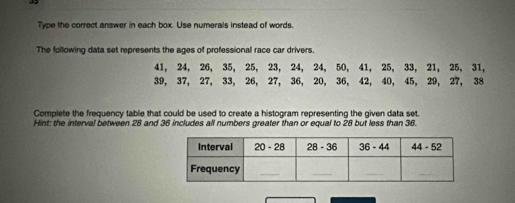 type the correct answer in each box. use numerals instead of words.\nthe following data set represents the ages of professional race car drivers.\n41, 24, 26, 35, 25, 23, 24, 24, 50, 41, 25, 33, 21, 25, 31, 39, 37, 27, 33, 26, 27, 36, 20, 36, 42, 40, 45, 29, 27, 38\ncomplete the frequency table that could be used to create a histogram representing the given data set.\nhint: the interval between 28 and 36 includes all numbers greater than or equal to 28 but less than 36.\n| interval | 20 - 28 | 28 - 36 | 36 - 44 | 44 - 52 |\n| frequency | | | | |
