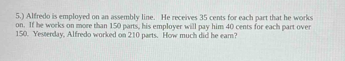 5.) alfredo is employed on an assembly line. he receives 35 cents for each part that he works on. if he works on more than 150 parts, his employer will pay him 40 cents for each part over 150. yesterday, alfredo worked on 210 parts. how much did he earn?