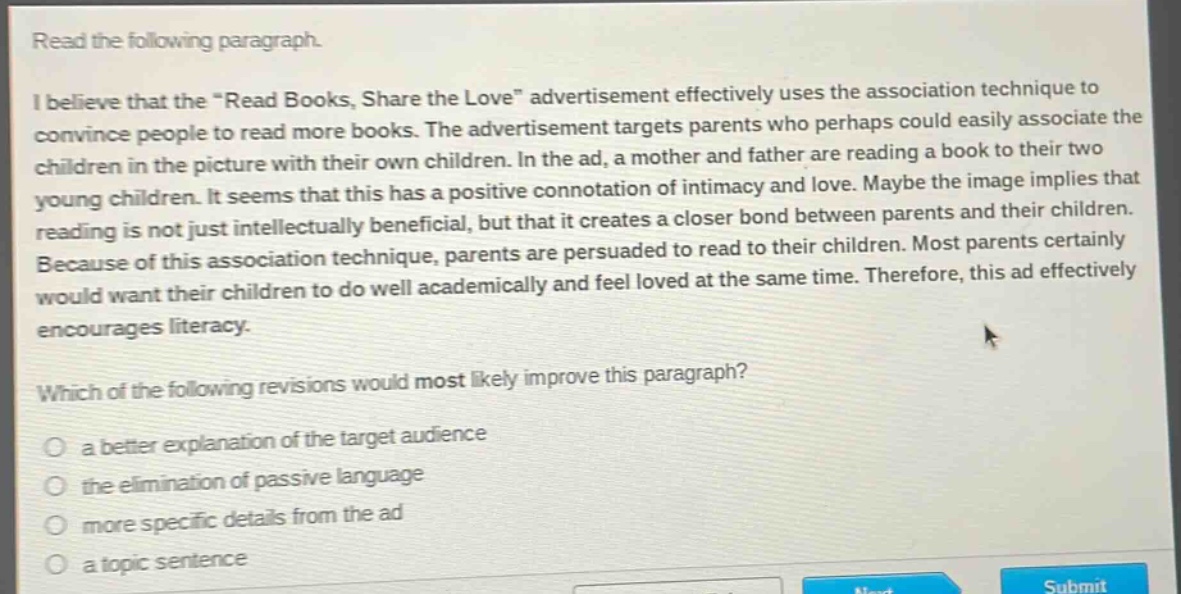 read the following paragraph.\ni believe that the \read books, share the love\ advertisement effectively uses the association technique to convince people to read more books. the advertisement targets parents who perhaps could easily associate the children in the picture with their own children. in the ad, a mother and father are reading a book to their two young children. it seems that this has a positive connotation of intimacy and love. maybe the image implies that reading is not just intellectually beneficial, but that it creates a closer bond between parents and their children. because of this association technique, parents are persuaded to read to their children. most parents certainly would want their children to do well academically and feel loved at the same time. therefore, this ad effectively encourages literacy.\nwhich of the following revisions would most likely improve this paragraph?\no a better explanation of the target audience\no the elimination of passive language\no more specific details from the ad\no a topic sentence