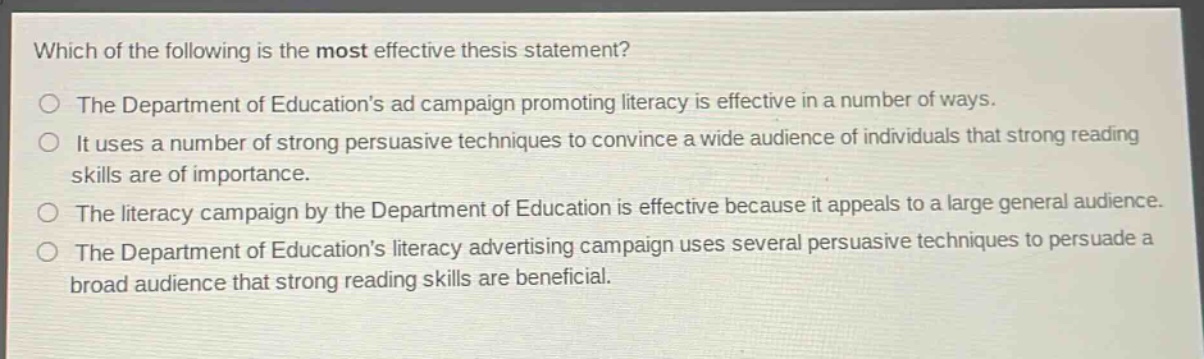 which of the following is the most effective thesis statement?\no the department of educations ad campaign promoting literacy is effective in a number of ways.\no it uses a number of strong persuasive techniques to convince a wide audience of individuals that strong reading skills are of importance.\no the literacy campaign by the department of education is effective because it appeals to a large general audience.\no the department of educations literacy advertising campaign uses several persuasive techniques to persuade a broad audience that strong reading skills are beneficial.