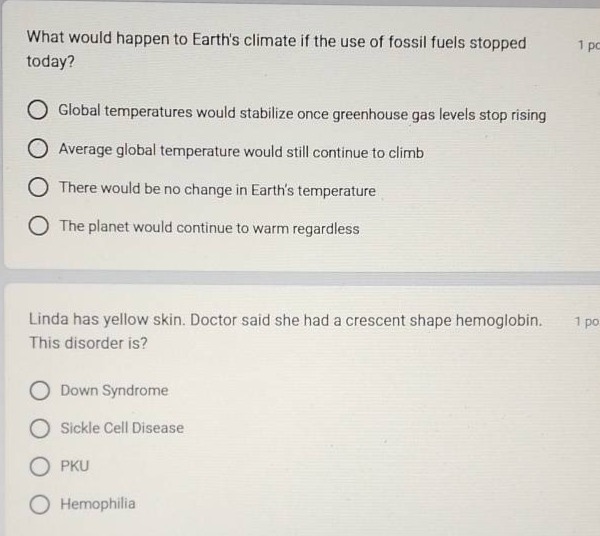 what would happen to earths climate if the use of fossil fuels stopped today?\n1 pc\n○ global temperatures would stabilize once greenhouse gas levels stop rising\n○ average global temperature would still continue to climb\n○ there would be no change in earths temperature\n○ the planet would continue to warm regardless\n\nlinda has yellow skin. doctor said she had a crescent - shape hemoglobin. 1 po\nthis disorder is?\n○ down syndrome\n○ sickle cell disease\n○ pku\n○ hemophilia