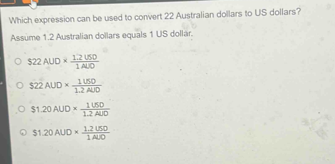 which expression can be used to convert 22 australian dollars to us dollars? assume 1.2 australian dollars equals 1 us dollar. \n$22 aud\times\frac{1.2 usd}{1 aud}$\n$22 aud\times\frac{1 usd}{1.2 aud}$\n$1.20 aud\times\frac{1 usd}{1.2 aud}$\n$1.20 aud\times\frac{1.2 usd}{1 aud}$