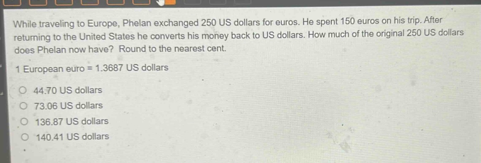 while traveling to europe, phelan exchanged 250 us dollars for euros. he spent 150 euros on his trip. after returning to the united states he converts his money back to us dollars. how much of the original 250 us dollars does phelan now have? round to the nearest cent.\n1 european euro = 1.3687 us dollars\no 44.70 us dollars\no 73.06 us dollars\no 136.87 us dollars\no 140.41 us dollars