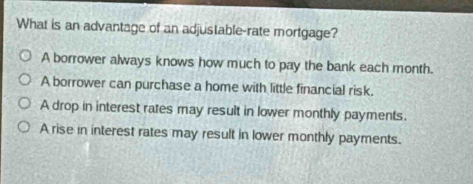 what is an advantage of an adjustable - rate mortgage?\na borrower always knows how much to pay the bank each month.\na borrower can purchase a home with little financial risk.\na drop in interest rates may result in lower monthly payments.\na rise in interest rates may result in lower monthly payments.