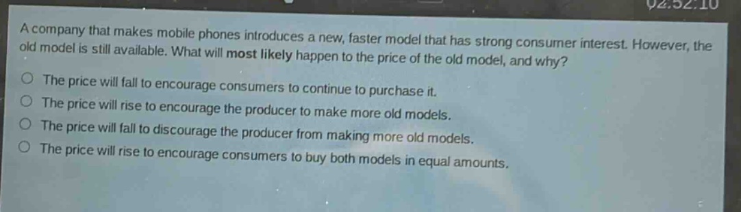 a company that makes mobile phones introduces a new, faster model that has strong consumer interest. however, the old model is still available. what will most likely happen to the price of the old model, and why?\nthe price will fall to encourage consumers to continue to purchase it.\nthe price will rise to encourage the producer to make more old models.\nthe price will fall to discourage the producer from making more old models.\nthe price will rise to encourage consumers to buy both models in equal amounts.