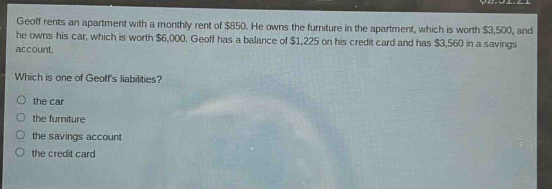 geoff rents an apartment with a monthly rent of $850. he owns the furniture in the apartment, which is worth $3,500, and he owns his car, which is worth $6,000. geoff has a balance of $1,225 on his credit card and has $3,560 in a savings account. which is one of geoffs liabilities? the car the furniture the savings account the credit card