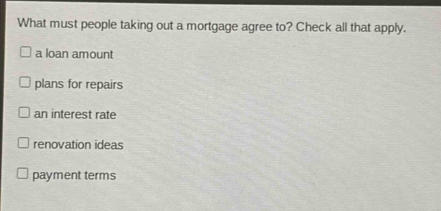 what must people taking out a mortgage agree to? check all that apply.\na loan amount\nplans for repairs\nan interest rate\nrenovation ideas\npayment terms