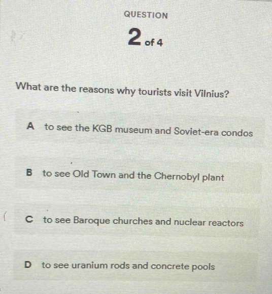 question 2 of 4\nwhat are the reasons why tourists visit vilnius?\na to see the kgb museum and soviet - era condos\nb to see old town and the chernobyl plant\nc to see baroque churches and nuclear reactors\nd to see uranium rods and concrete pools