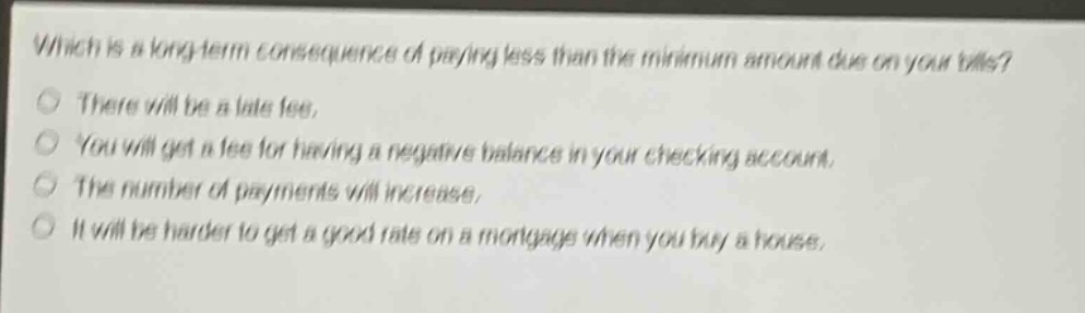 which is a long - term consequence of paying less than the minimum amount due on your bills?\nthere will be a late fee.\nyou will get a fee for having a negative balance in your checking account.\nthe number of payments will increase.\nit will be harder to get a good rate on a mortgage when you buy a house.