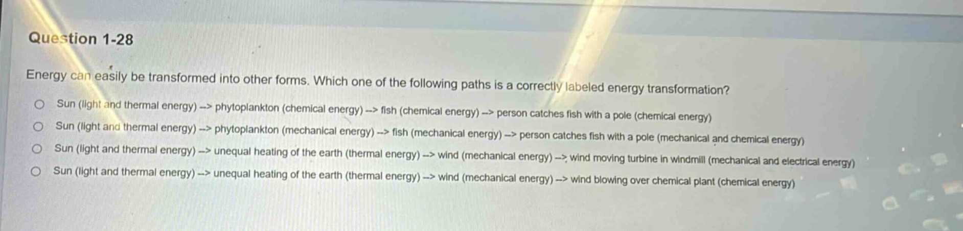 question 1-28\nenergy can easily be transformed into other forms. which one of the following paths is a correctly labeled energy transformation?\nsun (light and thermal energy) -> phytoplankton (chemical energy) -> fish (chemical energy) -> person catches fish with a pole (chemical energy)\nsun (light and thermal energy) -> phytoplankton (mechanical energy) -> fish (mechanical energy) -> person catches fish with a pole (mechanical and chemical energy)\nsun (light and thermal energy) -> unequal heating of the earth (thermal energy) -> wind (mechanical energy) -> wind moving turbine in windmill (mechanical and electrical energy)\nsun (light and thermal energy) -> unequal heating of the earth (thermal energy) -> wind (mechanical energy) -> wind blowing over chemical plant (chemical energy)