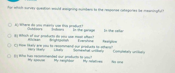 for which survey question would assigning numbers to the response categories be meaningful?\na) where do you mainly use this product?\noutdoors indoors in the garage in the cellar\nb) which of our products do you use most often?\nallclean brightpolish evershine realglow\nc) how likely are you to recommend our products to others?\nvery likely likely somewhat unlikely completely unlikely\nd) who has recommended our products to you?\nmy spouse my neighbor my relatives no one