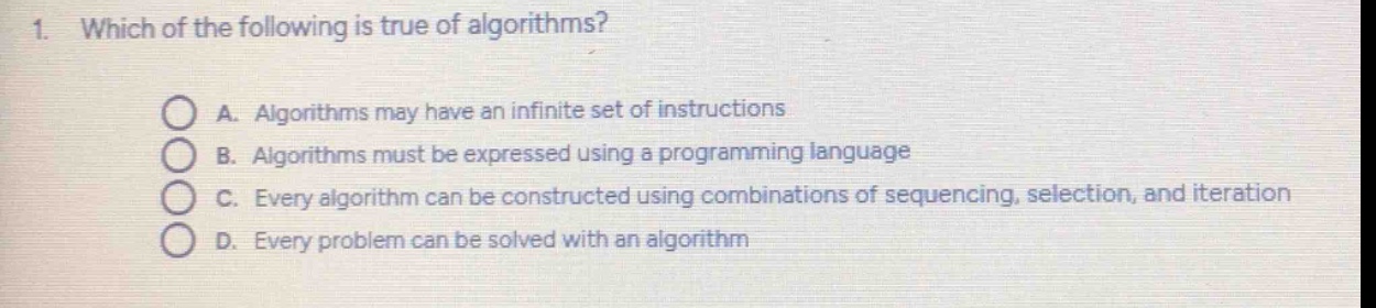 1. which of the following is true of algorithms?\na. algorithms may have an infinite set of instructions\nb. algorithms must be expressed using a programming language\nc. every algorithm can be constructed using combinations of sequencing, selection, and iteration\nd. every problem can be solved with an algorithm