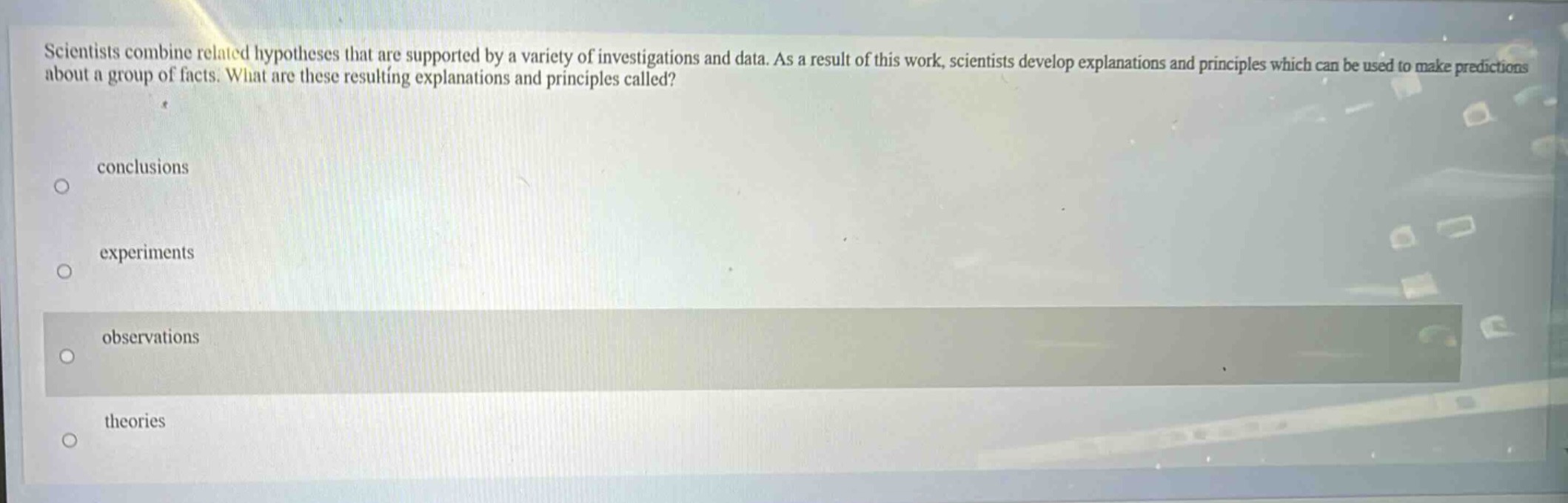 scientists combine related hypotheses that are supported by a variety of investigations and data. as a result of this work, scientists develop explanations and principles which can be used to make predictions about a group of facts. what are these resulting explanations and principles called?\nconclusions\nexperiments\nobservations\ntheories