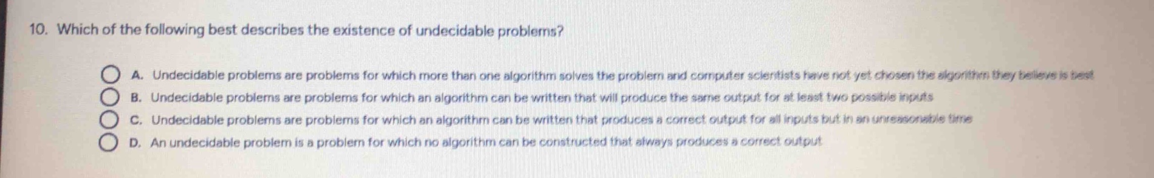 10. which of the following best describes the existence of undecidable problems?\na. undecidable problems are problems for which more than one algorithm solves the problem and computer scientists have not yet chosen the algorithm they believe is best\nb. undecidable problems are problems for which an algorithm can be written that will produce the same output for at least two possible inputs\nc. undecidable problems are problems for which an algorithm can be written that produces a correct output for all inputs but in an unreasonable time\nd. an undecidable problem is a problem for which no algorithm can be constructed that always produces a correct output