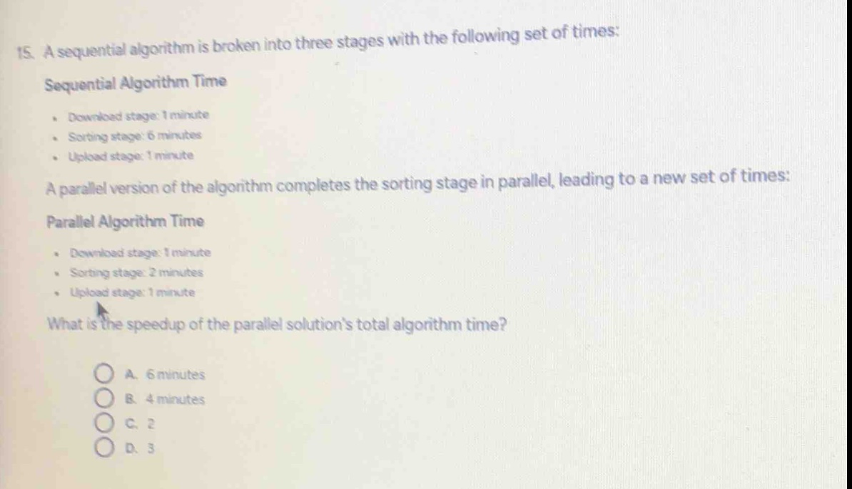 15. a sequential algorithm is broken into three stages with the following set of times:\nsequential algorithm time\n- download stage: 1 minute\n- sorting stage: 6 minutes\n- upload stage: 1 minute\na parallel version of the algorithm completes the sorting stage in parallel, leading to a new set of times:\nparallel algorithm time\n- download stage: 1 minute\n- sorting stage: 2 minutes\n- upload stage: 1 minute\nwhat is the speedup of the parallel solutions total algorithm time?\na. 6 minutes\nb. 4 minutes\nc. 2\nd. 3
