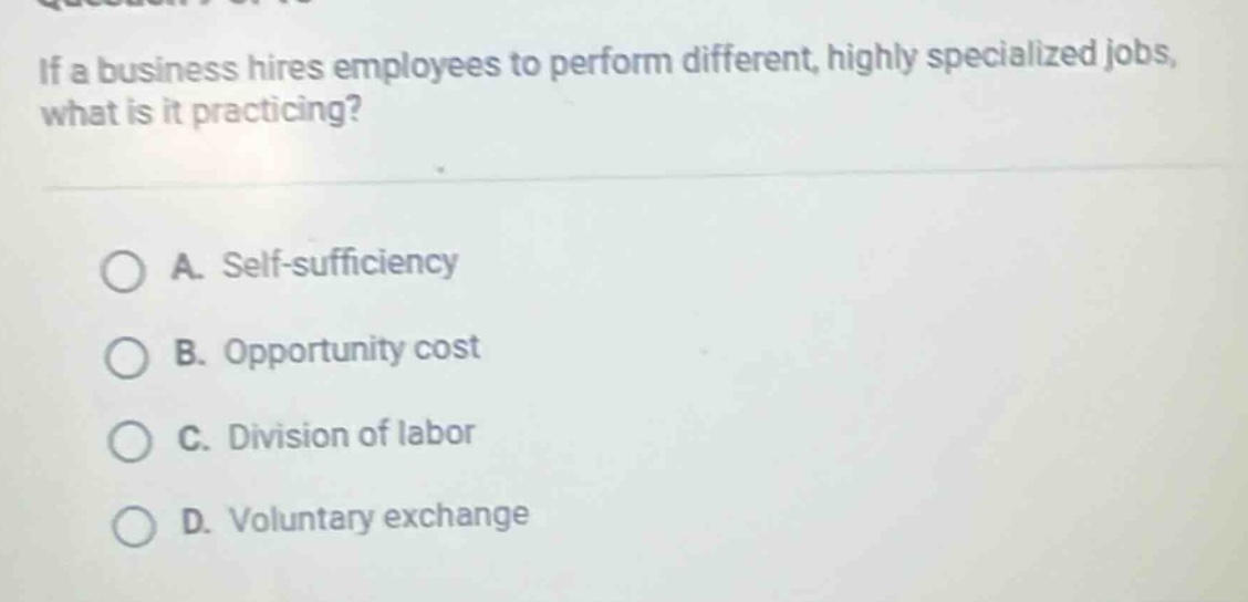 if a business hires employees to perform different, highly specialized jobs, what is it practicing?\n\na. self - sufficiency\nb. opportunity cost\nc. division of labor\nd. voluntary exchange