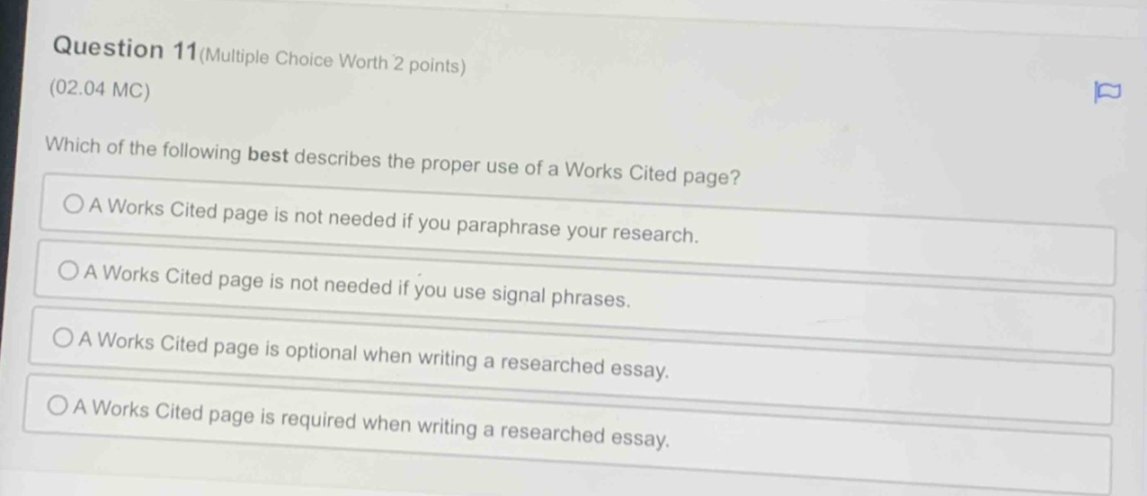 question 11(multiple choice worth 2 points)\n(02.04 mc)\nwhich of the following best describes the proper use of a works cited page?\na works cited page is not needed if you paraphrase your research.\na works cited page is not needed if you use signal phrases.\na works cited page is optional when writing a researched essay.\na works cited page is required when writing a researched essay.