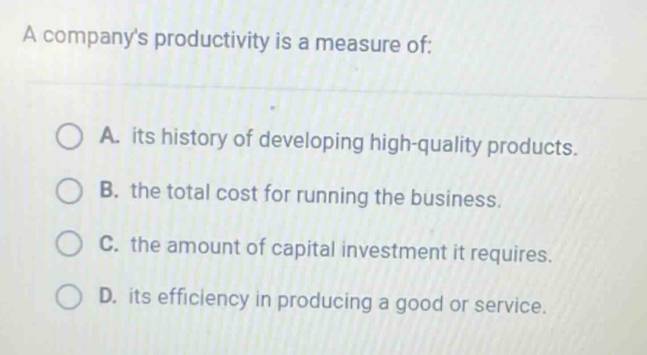 a companys productivity is a measure of:\n\na. its history of developing high - quality products.\nb. the total cost for running the business.\nc. the amount of capital investment it requires.\nd. its efficiency in producing a good or service.