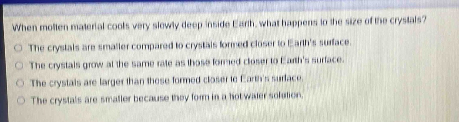 when molten material cools very slowly deep inside earth, what happens to the size of the crystals?\nthe crystals are smaller compared to crystals formed closer to earths surface.\nthe crystals grow at the same rate as those formed closer to earths surface.\nthe crystals are larger than those formed closer to earths surface.\nthe crystals are smaller because they form in a hot water solution.