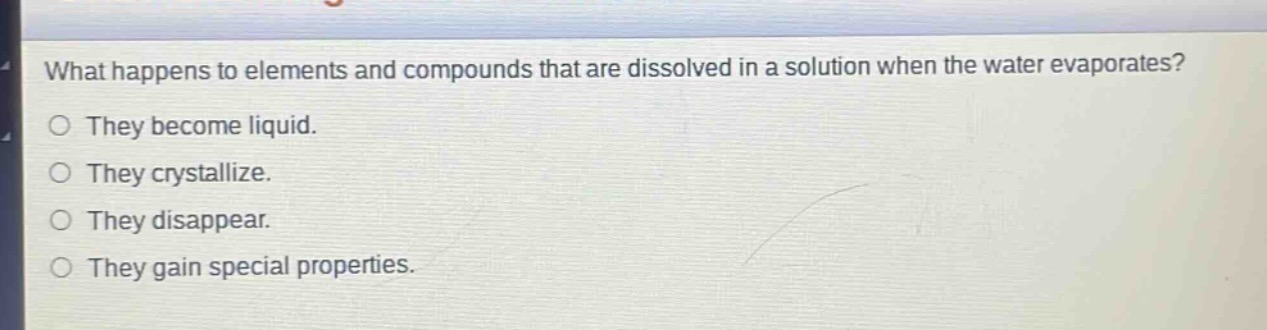 what happens to elements and compounds that are dissolved in a solution when the water evaporates?\nthey become liquid.\nthey crystallize.\nthey disappear.\nthey gain special properties.