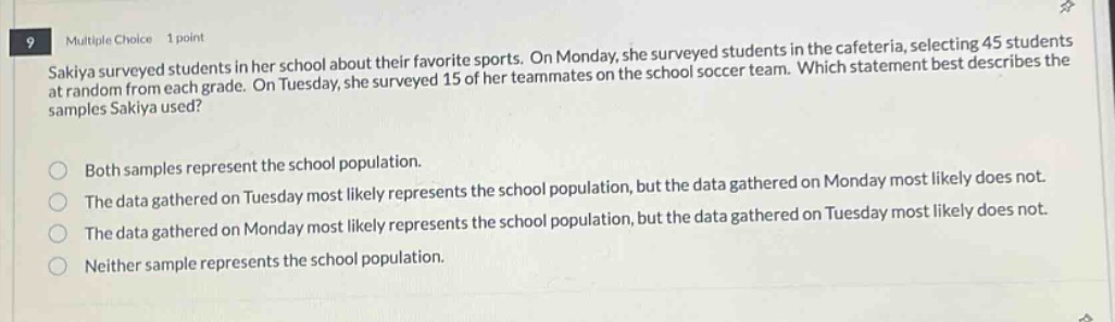 9 multiple choice 1 point sakiya surveyed students in her school about their favorite sports. on monday, she surveyed students in the cafeteria, selecting 45 students at random from each grade. on tuesday, she surveyed 15 of her teammates on the school soccer team. which statement best describes the samples sakiya used? both samples represent the school population. the data gathered on tuesday most likely represents the school population, but the data gathered on monday most likely does not. the data gathered on monday most likely represents the school population, but the data gathered on tuesday most likely does not. the data gathered on monday most likely represents the school population, but the data gathered on tuesday most likely does not. neither sample represents the school population.