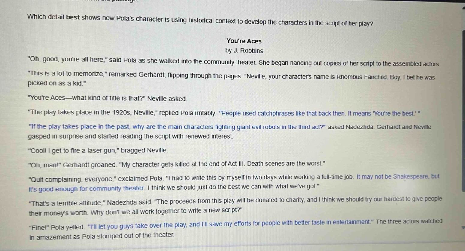 which detail best shows how polas character is using historical context to develop the characters in the script of her play?\nyoure aces\nby j. robbins\n\oh, good, youre all here,\ said pola as she walked into the community theater. she began handing out copies of her script to the assembled actors.\n\this is a lot to memorize,\ remarked gerhardt, flipping through the pages. \neville, your characters name is rhombus fairchild. boy, i bet he was picked on as a kid.\\n\youre aces—what kind of title is that?\ neville asked.\n\the play takes place in the 1920s, neville,\ replied pola irritably. \people used catchphrases like that back then. it means youre the best.\\n\if the play takes place in the past, why are the main characters fighting giant evil robots in the third act?\ asked nadezhda. gerhardt and neville gasped in surprise and started reading the script with renewed interest.\n\cool! i get to fire a laser gun,\ bragged neville.\n\oh, man!\ gerhardt groaned. \my character gets killed at the end of act iii. death scenes are the worst.\\n\quit complaining, everyone,\ exclaimed pola. \i had to write this by myself in two days while working a full - time job. it may not be shakespeare, but its good enough for community theater. i think we should just do the best we can with what weve got.\\n\thats a terrible attitude,\ nadezhda said. \the proceeds from this play will be donated to charity, and i think we should try our hardest to give people their moneys worth. why dont we all work together to write a new script?\\n\fine!\ pola yelled. \ill let you guys take over the play, and ill save my efforts for people with better taste in entertainment.\ the three actors watched in amazement as pola stomped out of the theater.