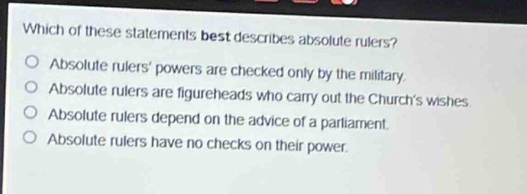 which of these statements best describes absolute rulers?\nabsolute rulers powers are checked only by the military.\nabsolute rulers are figureheads who carry out the churchs wishes.\nabsolute rulers depend on the advice of a parliament.\nabsolute rulers have no checks on their power.