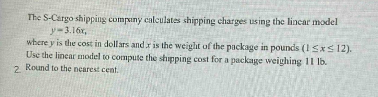 the s - cargo shipping company calculates shipping charges using the linear model $y = 3.16x$, where $y$ is the cost in dollars and $x$ is the weight of the package in pounds ($1leq xleq12$). use the linear model to compute the shipping cost for a package weighing 11 lb. 2. round to the nearest cent.
