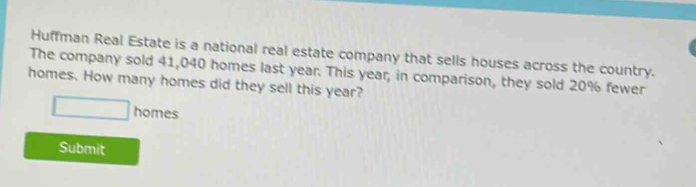 huffman real estate is a national real - estate company that sells houses across the country. the company sold 41,040 homes last year. this year, in comparison, they sold 20% fewer homes. how many homes did they sell this year? homes